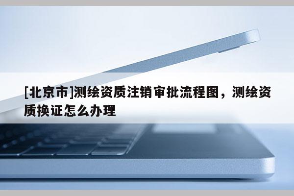 [北京市]測繪資質(zhì)注銷審批流程圖，測繪資質(zhì)換證怎么辦理