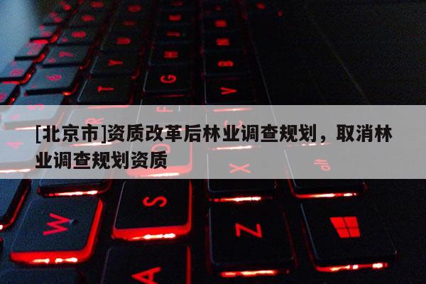 [北京市]資質(zhì)改革后林業(yè)調(diào)查規(guī)劃，取消林業(yè)調(diào)查規(guī)劃資質(zhì)