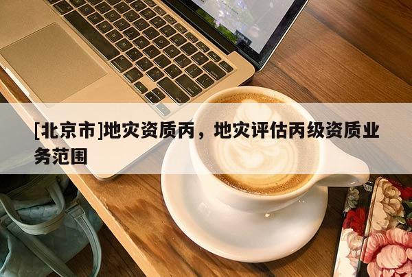 [北京市]地災(zāi)資質(zhì)丙，地災(zāi)評估丙級資質(zhì)業(yè)務(wù)范圍