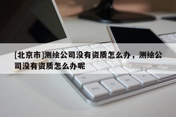 [北京市]測(cè)繪公司沒(méi)有資質(zhì)怎么辦，測(cè)繪公司沒(méi)有資質(zhì)怎么辦呢
