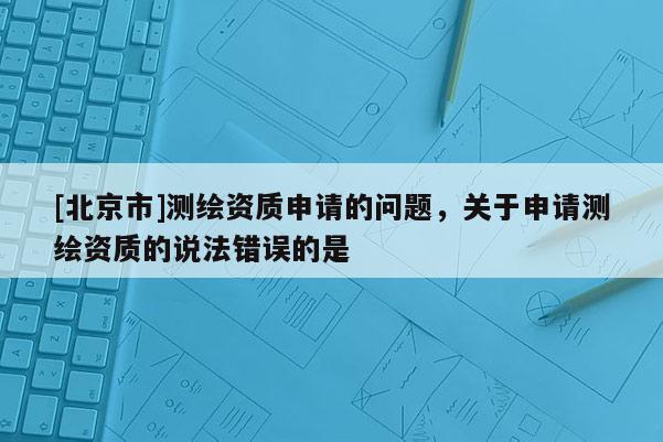 [北京市]測繪資質(zhì)申請的問題，關(guān)于申請測繪資質(zhì)的說法錯誤的是