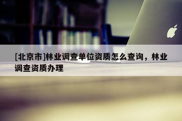 [北京市]林業(yè)調(diào)查單位資質(zhì)怎么查詢，林業(yè)調(diào)查資質(zhì)辦理