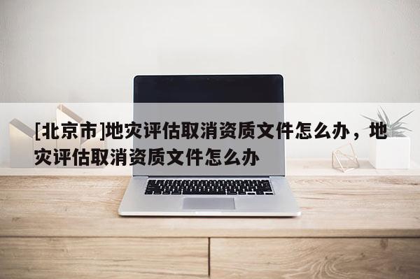 [北京市]地災(zāi)評估取消資質(zhì)文件怎么辦，地災(zāi)評估取消資質(zhì)文件怎么辦