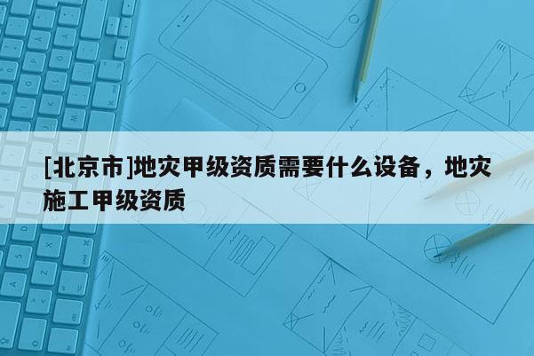 [北京市]地災甲級資質(zhì)需要什么設備，地災施工甲級資質(zhì)