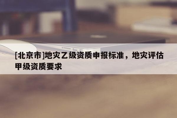 [北京市]地災(zāi)乙級(jí)資質(zhì)申報(bào)標(biāo)準(zhǔn)，地災(zāi)評(píng)估甲級(jí)資質(zhì)要求