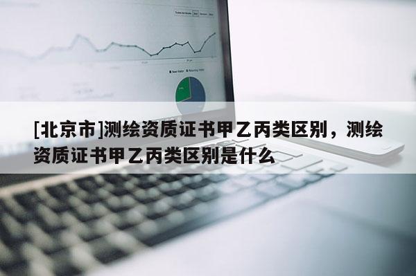 [北京市]測(cè)繪資質(zhì)證書甲乙丙類區(qū)別，測(cè)繪資質(zhì)證書甲乙丙類區(qū)別是什么