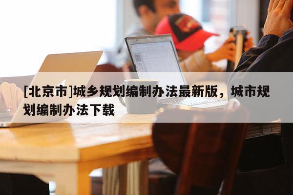 [北京市]城鄉(xiāng)規(guī)劃編制辦法最新版，城市規(guī)劃編制辦法下載