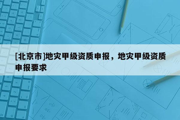 [北京市]地災(zāi)甲級資質(zhì)申報，地災(zāi)甲級資質(zhì)申報要求