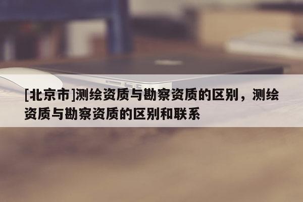 [北京市]測繪資質與勘察資質的區(qū)別，測繪資質與勘察資質的區(qū)別和聯(lián)系