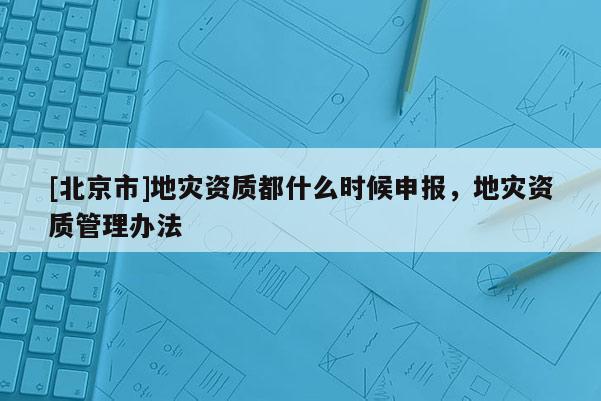 [北京市]地災資質(zhì)都什么時候申報，地災資質(zhì)管理辦法