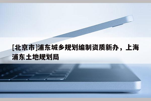 [北京市]浦東城鄉(xiāng)規(guī)劃編制資質新辦，上海浦東土地規(guī)劃局