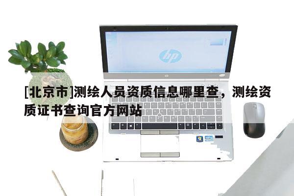 [北京市]測(cè)繪人員資質(zhì)信息哪里查，測(cè)繪資質(zhì)證書查詢官方網(wǎng)站