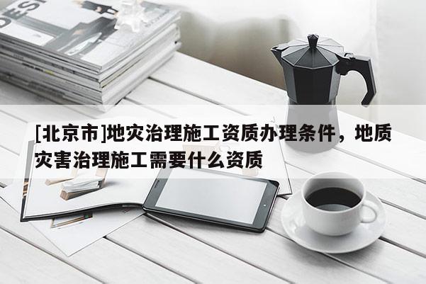 [北京市]地災治理施工資質辦理條件，地質災害治理施工需要什么資質