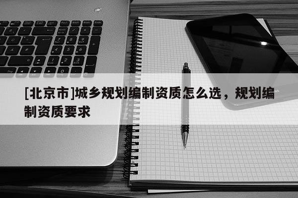 [北京市]城鄉(xiāng)規(guī)劃編制資質(zhì)怎么選，規(guī)劃編制資質(zhì)要求