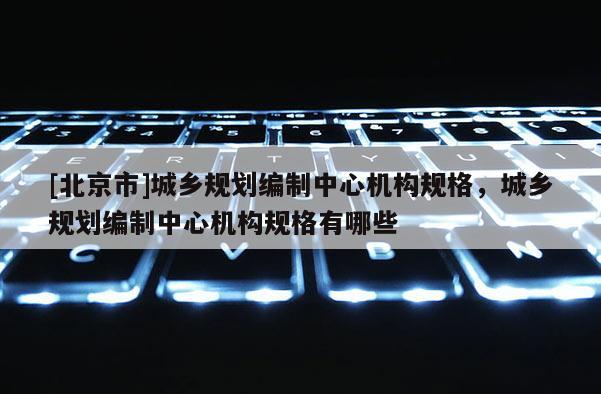 [北京市]城鄉(xiāng)規(guī)劃編制中心機(jī)構(gòu)規(guī)格，城鄉(xiāng)規(guī)劃編制中心機(jī)構(gòu)規(guī)格有哪些