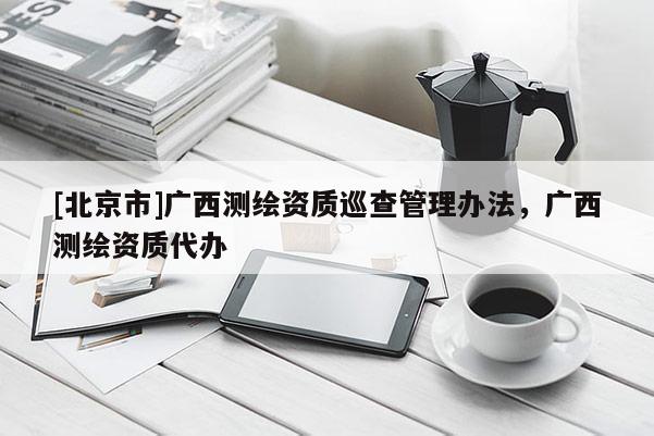 [北京市]廣西測繪資質(zhì)巡查管理辦法，廣西測繪資質(zhì)代辦