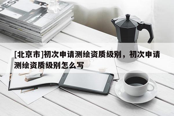 [北京市]初次申請測繪資質(zhì)級別，初次申請測繪資質(zhì)級別怎么寫