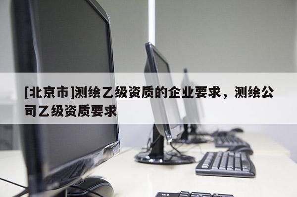 [北京市]測(cè)繪乙級(jí)資質(zhì)的企業(yè)要求，測(cè)繪公司乙級(jí)資質(zhì)要求