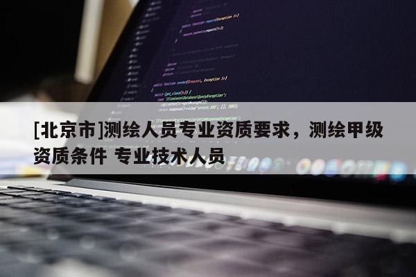 [北京市]測(cè)繪人員專業(yè)資質(zhì)要求，測(cè)繪甲級(jí)資質(zhì)條件 專業(yè)技術(shù)人員