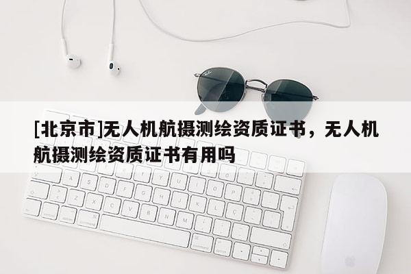 [北京市]無(wú)人機(jī)航攝測(cè)繪資質(zhì)證書(shū)，無(wú)人機(jī)航攝測(cè)繪資質(zhì)證書(shū)有用嗎