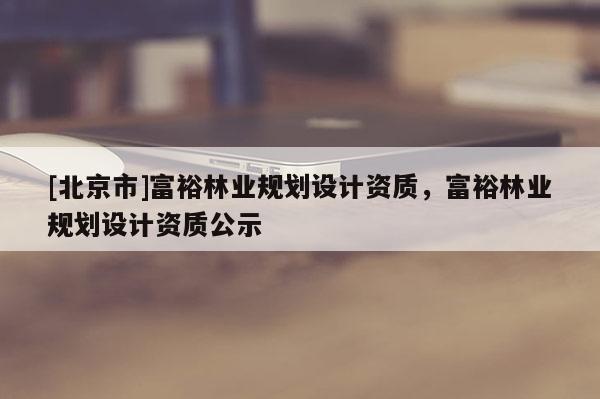 [北京市]富裕林業(yè)規(guī)劃設(shè)計(jì)資質(zhì)，富裕林業(yè)規(guī)劃設(shè)計(jì)資質(zhì)公示