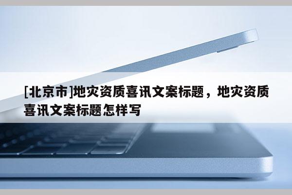 [北京市]地災資質(zhì)喜訊文案標題，地災資質(zhì)喜訊文案標題怎樣寫