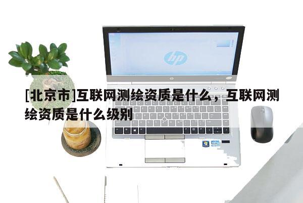 [北京市]互聯(lián)網(wǎng)測繪資質(zhì)是什么，互聯(lián)網(wǎng)測繪資質(zhì)是什么級別