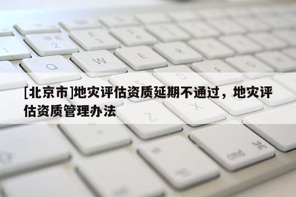 [北京市]地災(zāi)評估資質(zhì)延期不通過，地災(zāi)評估資質(zhì)管理辦法