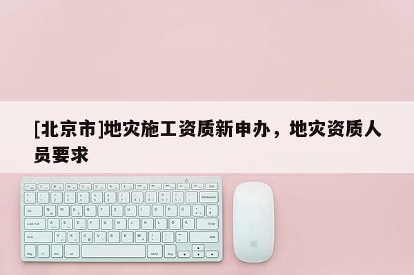 [北京市]地災(zāi)施工資質(zhì)新申辦，地災(zāi)資質(zhì)人員要求