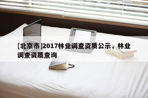 [北京市]2017林業(yè)調(diào)查資質(zhì)公示，林業(yè)調(diào)查資質(zhì)查詢