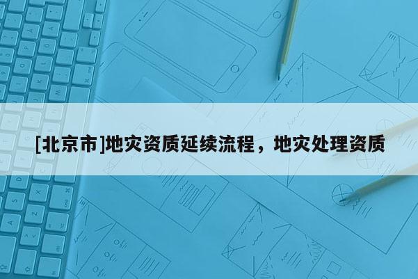 [北京市]地災(zāi)資質(zhì)延續(xù)流程，地災(zāi)處理資質(zhì)