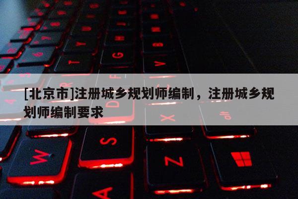 [北京市]注冊(cè)城鄉(xiāng)規(guī)劃師編制，注冊(cè)城鄉(xiāng)規(guī)劃師編制要求