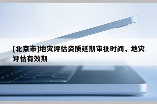 [北京市]地災(zāi)評估資質(zhì)延期審批時間，地災(zāi)評估有效期