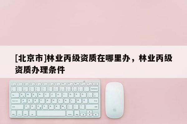 [北京市]林業(yè)丙級(jí)資質(zhì)在哪里辦，林業(yè)丙級(jí)資質(zhì)辦理?xiàng)l件