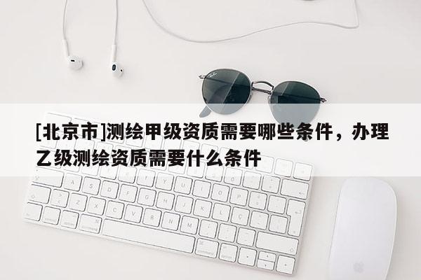 [北京市]測(cè)繪甲級(jí)資質(zhì)需要哪些條件，辦理乙級(jí)測(cè)繪資質(zhì)需要什么條件