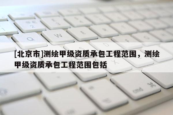 [北京市]測(cè)繪甲級(jí)資質(zhì)承包工程范圍，測(cè)繪甲級(jí)資質(zhì)承包工程范圍包括