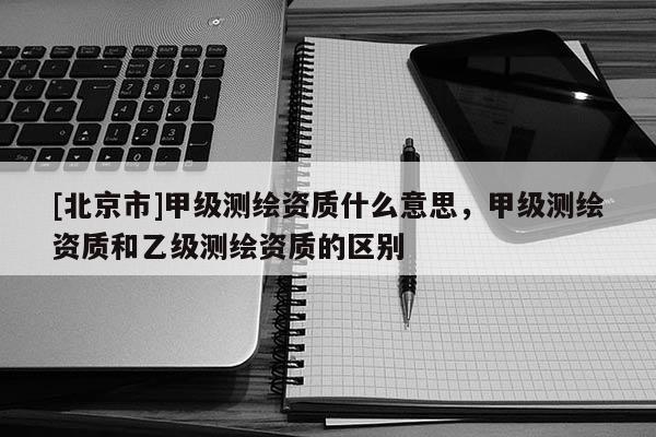 [北京市]甲級測繪資質(zhì)什么意思，甲級測繪資質(zhì)和乙級測繪資質(zhì)的區(qū)別
