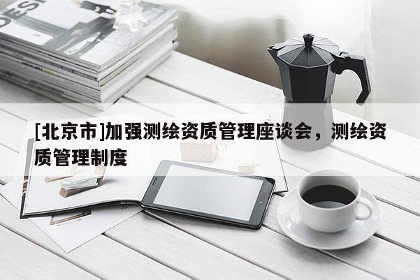 [北京市]加強(qiáng)測繪資質(zhì)管理座談會，測繪資質(zhì)管理制度