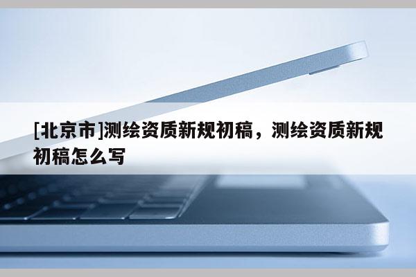[北京市]測繪資質新規(guī)初稿，測繪資質新規(guī)初稿怎么寫