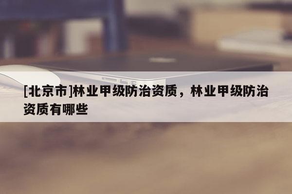 [北京市]林業(yè)甲級(jí)防治資質(zhì)，林業(yè)甲級(jí)防治資質(zhì)有哪些