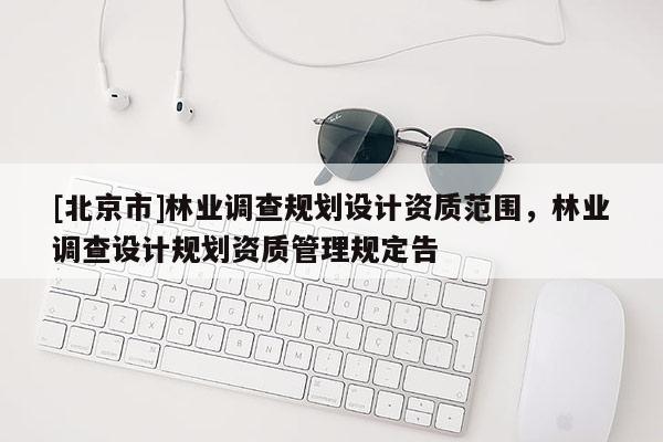 [北京市]林業(yè)調(diào)查規(guī)劃設(shè)計(jì)資質(zhì)范圍，林業(yè)調(diào)查設(shè)計(jì)規(guī)劃資質(zhì)管理規(guī)定告