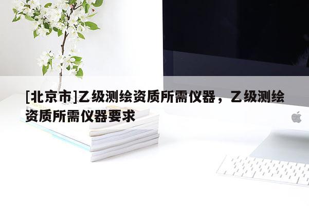 [北京市]乙級測繪資質(zhì)所需儀器，乙級測繪資質(zhì)所需儀器要求