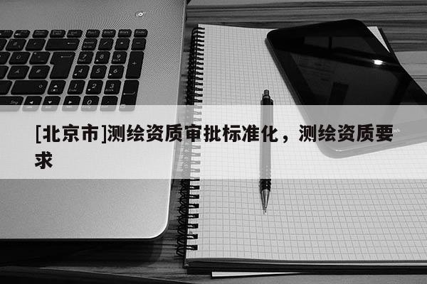 [北京市]測繪資質(zhì)審批標(biāo)準(zhǔn)化，測繪資質(zhì)要求