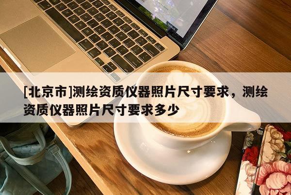 [北京市]測(cè)繪資質(zhì)儀器照片尺寸要求，測(cè)繪資質(zhì)儀器照片尺寸要求多少