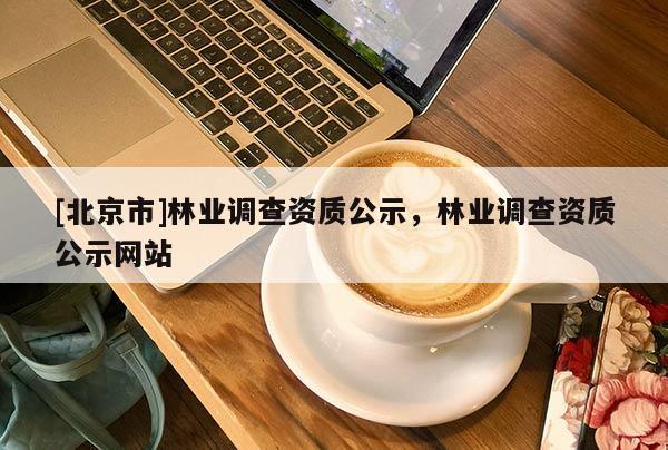 [北京市]林業(yè)調(diào)查資質(zhì)公示，林業(yè)調(diào)查資質(zhì)公示網(wǎng)站