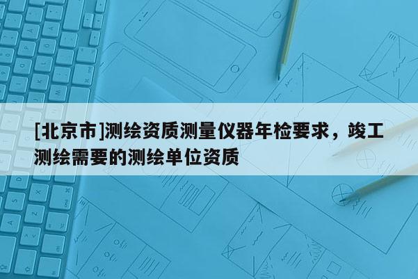 [北京市]測(cè)繪資質(zhì)測(cè)量?jī)x器年檢要求，竣工測(cè)繪需要的測(cè)繪單位資質(zhì)