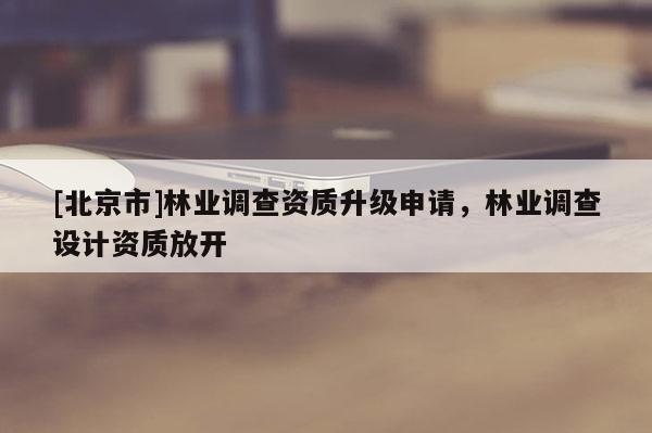 [北京市]林業(yè)調(diào)查資質(zhì)升級(jí)申請(qǐng)，林業(yè)調(diào)查設(shè)計(jì)資質(zhì)放開(kāi)