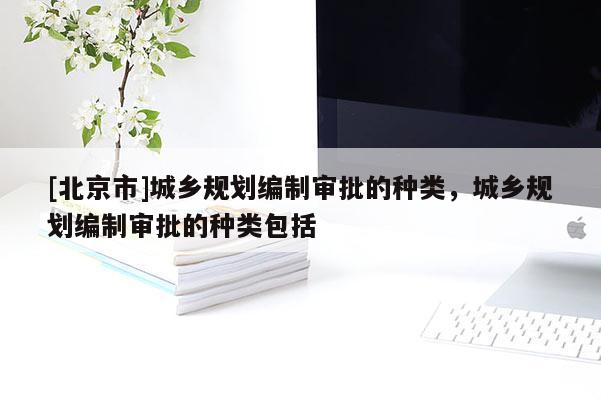 [北京市]城鄉(xiāng)規(guī)劃編制審批的種類，城鄉(xiāng)規(guī)劃編制審批的種類包括