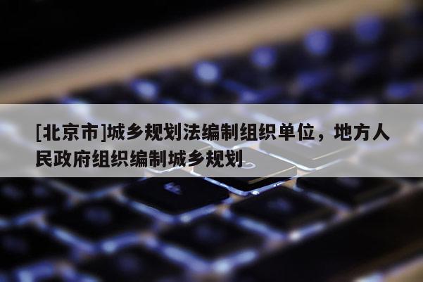 [北京市]城鄉(xiāng)規(guī)劃法編制組織單位，地方人民政府組織編制城鄉(xiāng)規(guī)劃