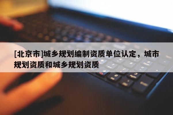 [北京市]城鄉(xiāng)規(guī)劃編制資質(zhì)單位認定，城市規(guī)劃資質(zhì)和城鄉(xiāng)規(guī)劃資質(zhì)